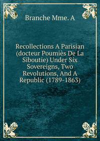 Recollections A Parisian (docteur Poumies De La Siboutie) Under Six Sovereigns, Two Revolutions, And A Republic (1789-1863)