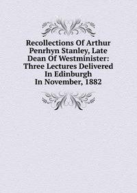Recollections Of Arthur Penrhyn Stanley, Late Dean Of Westminister: Three Lectures Delivered In Edinburgh In November, 1882