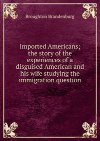 Imported Americans; the story of the experiences of a disguised American and his wife studying the immigration question