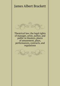 Theatrical law; the legal rights of manager, artist, author, and public in theaters, places of amusement, plays, performances, contracts, and regulations