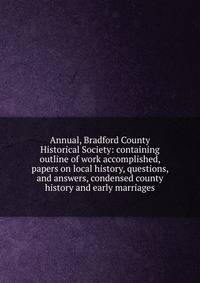 Annual, Bradford County Historical Society: containing outline of work accomplished, papers on local history, questions, and answers, condensed county history and early marriages