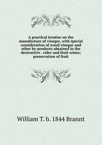 A practical treatise on the manufacture of vineger, with special consideration of wood vinegar and other by-products obtained in the destructive . cider and fruit-wines; preservation of fruit