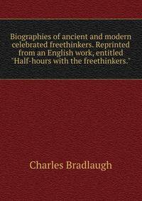 Biographies of ancient and modern celebrated freethinkers. Reprinted from an English work, entitled "Half-hours with the freethinkers."