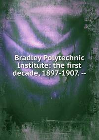 Bradley Polytechnic Institute: the first decade, 1897-1907. --