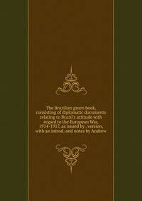 The Brazilian green book, consisting of diplomatic documents relating to Brazil's attitude with regard to the European War, 1914-1917, as issued by . version, with an introd. and notes by Andrew