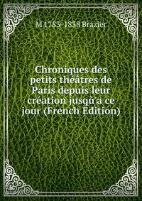 Chroniques des petits th??tres de Paris depuis leur cr?ation jusq?'a ce jour (French Edition)