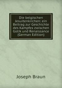 Die belgischen Jesuitenkirchen: ein Beitrag zur Geschichte des Kampfes zwischen Gotik und Renaissance (German Edition)