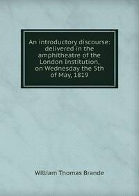 An introductory discourse: delivered in the amphitheatre of the London Institution, on Wednesday the 5th of May, 1819