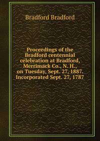 Proceedings of the Bradford centennial celebration at Bradford, Merrimack Co., N. H., on Tuesday, Sept. 27, 1887. Incorporated Sept. 27, 1787