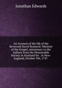 An Account of the life of the Reverend David Brainerd: Minister of the Gospel, missionary to the Indians from the Honourable Society in Scotland for . in New-England, October 9th, 1747 .