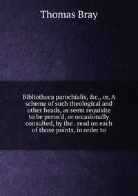 Bibliotheca parochialis, &amp;c., or, A scheme of such theological and other heads, as seem requisite to be perus'd, or occasionally consulted, by the . read on each of those points, in order to