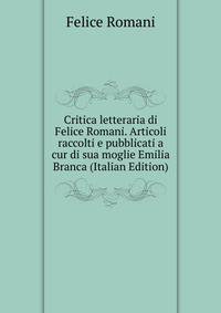 Critica letteraria di Felice Romani. Articoli raccolti e pubblicati a cur di sua moglie Emilia Branca (Italian Edition)