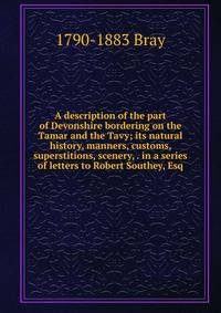 A description of the part of Devonshire bordering on the Tamar and the Tavy; its natural history, manners, customs, superstitions, scenery, . in a series of letters to Robert Southey, Esq