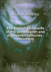 The English housewife in the seventeenth and eighteenth centuries . microform