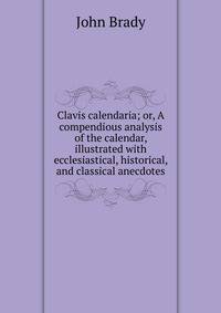 Clavis calendaria; or, A compendious analysis of the calendar, illustrated with ecclesiastical, historical, and classical anecdotes