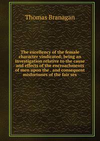 The excellency of the female character vindicated; being an investigation relative to the cause and effects of the encroachments of men upon the . and consequent misfortunes of the fair sex