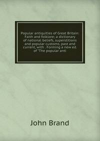 Popular antiquities of Great Britain: Faith and folklore; a dictionary of national beliefs, superstitions and popular customs, past and current, with . Forming a new ed. of "The popular anti