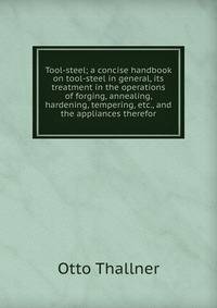 Tool-steel; a concise handbook on tool-steel in general, its treatment in the operations of forging, annealing, hardening, tempering, etc., and the appliances therefor