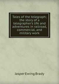 Tales of the telegraph; the story of a telegrapher's life and adventures in railroad, commercial, and military work