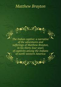 The Indian captive: a narrative of the adventures and sufferings of Matthew Brayton, in his thirty-four years of captivity among the Indians of north-western America