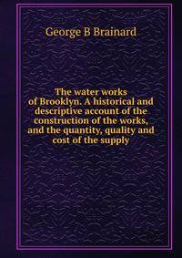 The water works of Brooklyn. A historical and descriptive account of the construction of the works, and the quantity, quality and cost of the supply