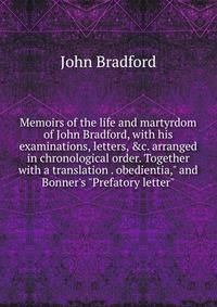 Memoirs of the life and martyrdom of John Bradford, with his examinations, letters, &amp;c. arranged in chronological order. Together with a translation . obedientia," and Bonner's "Prefatory letter"