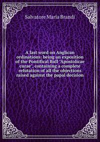A last word on Anglican ordinations: being an exposition of the Pontifical Bull "Apostolicae curae", containing a complete refutation of all the objections raised against the papal decision
