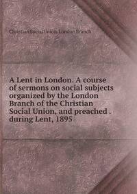 A Lent in London. A course of sermons on social subjects organized by the London Branch of the Christian Social Union, and preached . during Lent, 1895