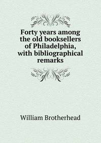 Forty years among the old booksellers of Philadelphia, with bibliographical remarks