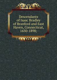 Descendants of Isaac Bradley of Branford and East Haven, Connecticut, 1650-1898;