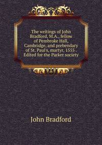 The writings of John Bradford, M.A., fellow of Pembroke Hall, Cambridge, and prebendary of St. Paul's, martyr, 1555 . Edited for the Parker society