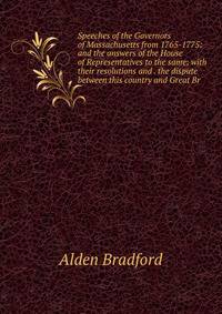 Speeches of the Governors of Massachusetts from 1765-1775: and the answers of the House of Representatives to the same; with their resolutions and . the dispute between this country and Great Br