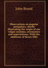 Observations on popular antiquities, chiefly illustrating the origin of our vulgar customs, ceremonies and superstitions. With the additions of Henry Ellis