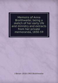 Memoirs of Anna Braithwaite; being a sketch of her early life and ministry and extracts from her private memoranda, 1830-59