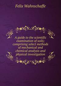 A guide to the scientific examination of soils; comprising select methods of mechanical and chemical analysis and physical investigation