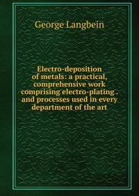 Electro-deposition of metals: a practical, comprehensive work comprising electro-plating . and processes used in every department of the art
