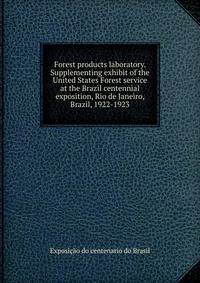 Forest products laboratory. Supplementing exhibit of the United States Forest service at the Brazil centennial exposition, Rio de Janeiro, Brazil, 1922-1923