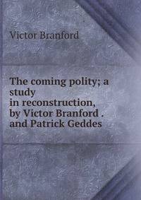 The coming polity; a study in reconstruction, by Victor Branford . and Patrick Geddes .