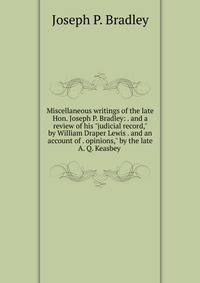 Miscellaneous writings of the late Hon. Joseph P. Bradley: . and a review of his "judicial record," by William Draper Lewis . and an account of . opinions," by the late A. Q. Keasbey .