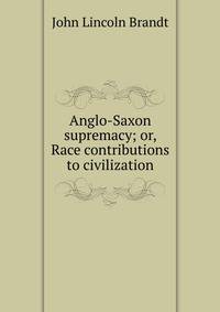 Anglo-Saxon supremacy; or, Race contributions to civilization