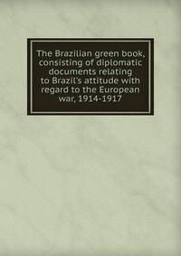 The Brazilian green book, consisting of diplomatic documents relating to Brazil's attitude with regard to the European war, 1914-1917