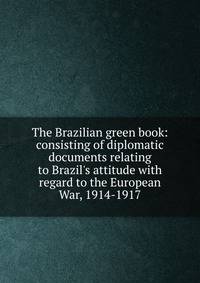 The Brazilian green book: consisting of diplomatic documents relating to Brazil's attitude with regard to the European War, 1914-1917