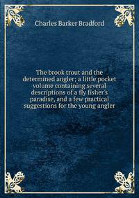 The brook trout and the determined angler; a little pocket volume containing several descriptions of a fly fisher's paradise, and a few practical suggestions for the young angler