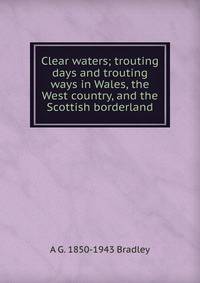 Clear waters; trouting days and trouting ways in Wales, the West country, and the Scottish borderland