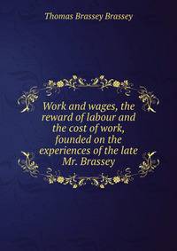 Work and wages, the reward of labour and the cost of work, founded on the experiences of the late Mr. Brassey