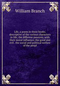 Life, a poem in three books; descriptive of the various characters in life; the different passions, with their moral influence; the good and evil . the social and political welfare of the peopl