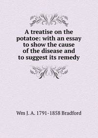 A treatise on the potatoe: with an essay to show the cause of the disease and to suggest its remedy