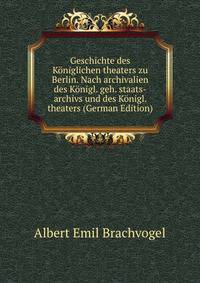Geschichte des Koniglichen theaters zu Berlin. Nach archivalien des Konigl. geh. staats-archivs und des Konigl. theaters (German Edition)