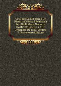 Catalogo Da Exposicao De Historia Do Brazil Realizada Pela Bibliotheca Nacional Do Rio De Janeiro a 2 De Dezembro De 1881, Volume 1 (Portuguese Edition)