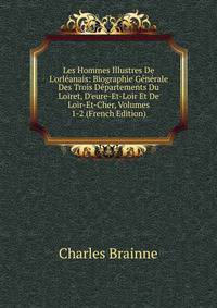 Les Hommes Illustres De L'orl?anais: Biographie G?n?rale Des Trois D?partements Du Loiret, D'eure-Et-Loir Et De Loir-Et-Cher, Volumes 1-2 (French Edition)